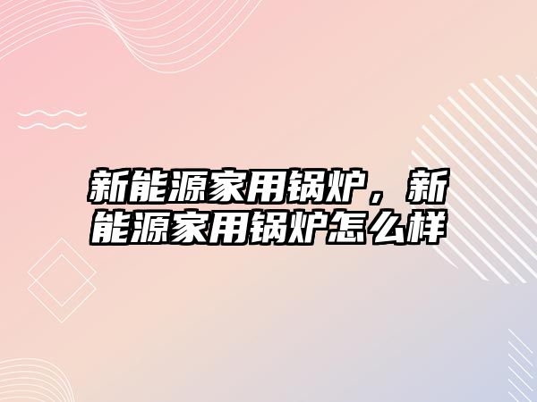 新能源家用鍋爐，新能源家用鍋爐怎么樣