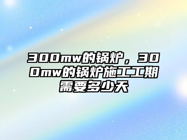 300mw的鍋爐，300mw的鍋爐施工工期需要多少天