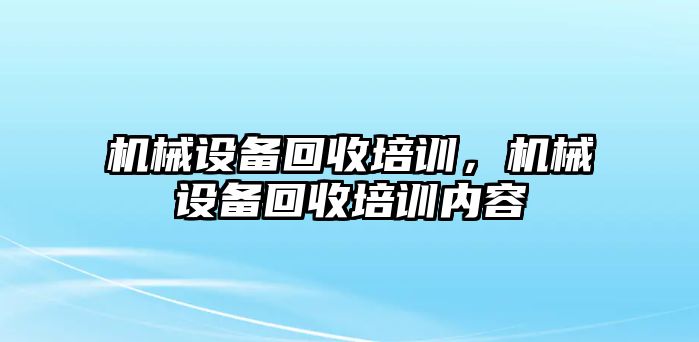 機(jī)械設(shè)備回收培訓(xùn)，機(jī)械設(shè)備回收培訓(xùn)內(nèi)容