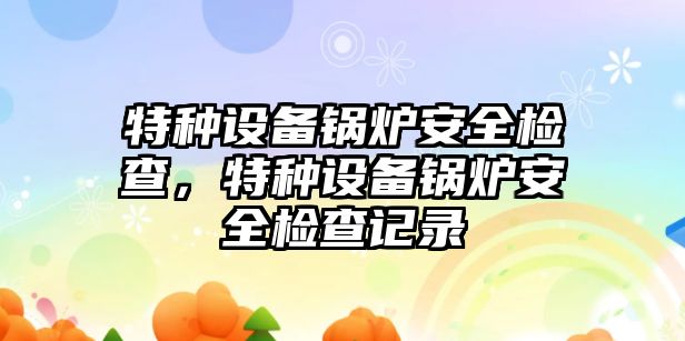 特種設(shè)備鍋爐安全檢查，特種設(shè)備鍋爐安全檢查記錄