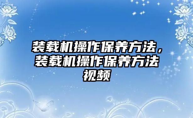 裝載機(jī)操作保養(yǎng)方法，裝載機(jī)操作保養(yǎng)方法視頻