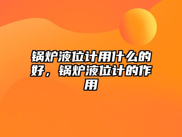 鍋爐液位計用什么的好，鍋爐液位計的作用