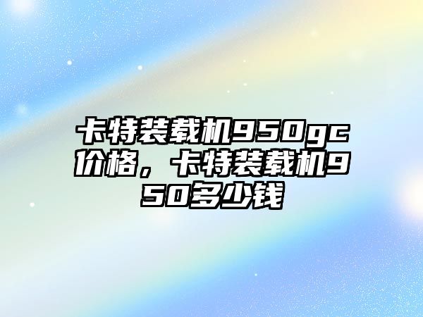 卡特裝載機(jī)950gc價(jià)格，卡特裝載機(jī)950多少錢