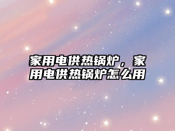 家用電供熱鍋爐，家用電供熱鍋爐怎么用