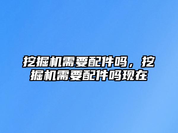 挖掘機(jī)需要配件嗎，挖掘機(jī)需要配件嗎現(xiàn)在