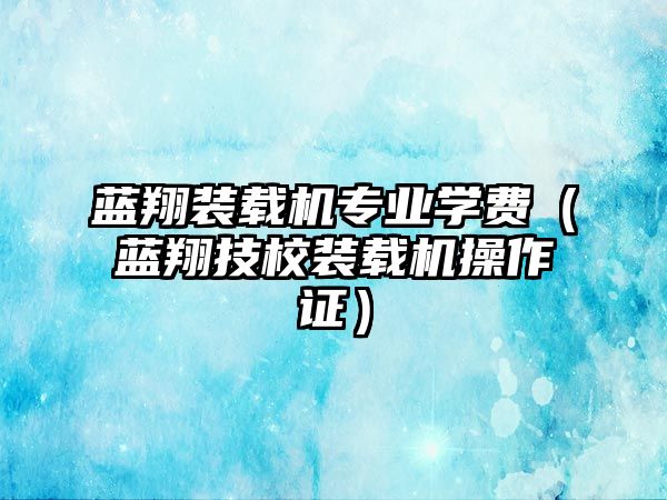 藍(lán)翔裝載機(jī)專業(yè)學(xué)費(fèi)（藍(lán)翔技校裝載機(jī)操作證）