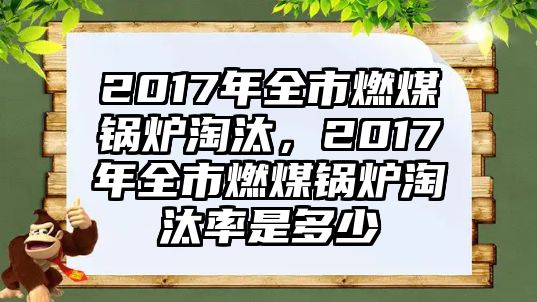 2017年全市燃煤鍋爐淘汰，2017年全市燃煤鍋爐淘汰率是多少