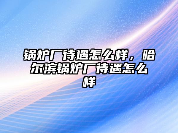 鍋爐廠待遇怎么樣，哈爾濱鍋爐廠待遇怎么樣