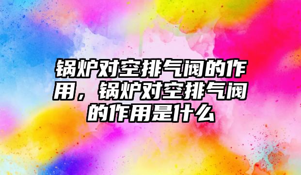 鍋爐對空排氣閥的作用，鍋爐對空排氣閥的作用是什么