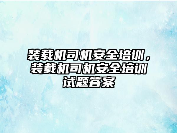 裝載機司機安全培訓，裝載機司機安全培訓試題答案