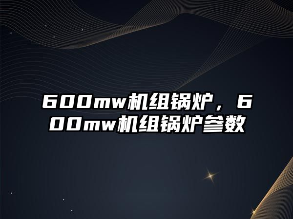 600mw機(jī)組鍋爐，600mw機(jī)組鍋爐參數(shù)