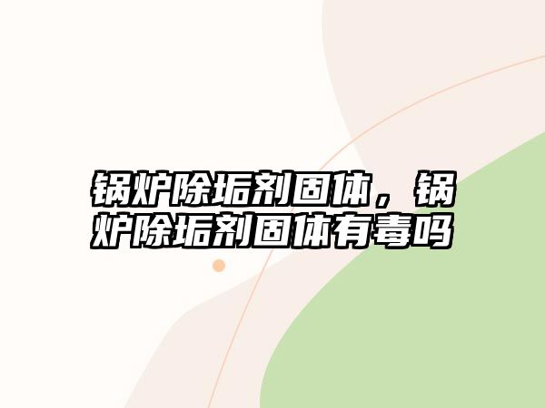 鍋爐除垢劑固體，鍋爐除垢劑固體有毒嗎