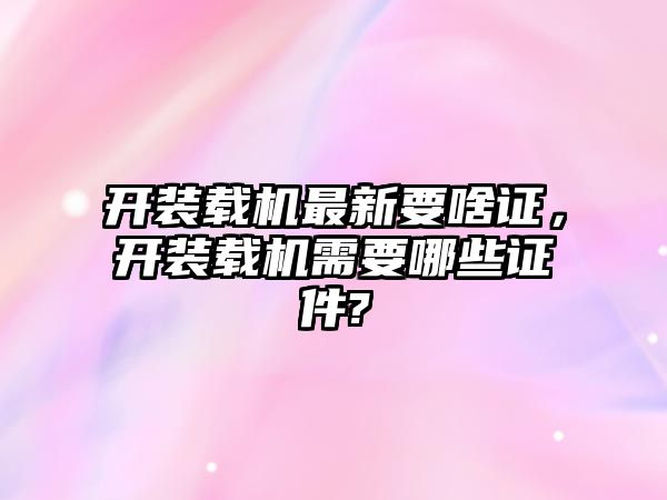 開裝載機最新要啥證，開裝載機需要哪些證件?