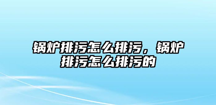 鍋爐排污怎么排污，鍋爐排污怎么排污的