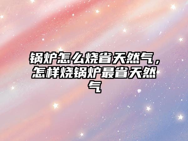 鍋爐怎么燒省天然氣，怎樣燒鍋爐最省天然氣