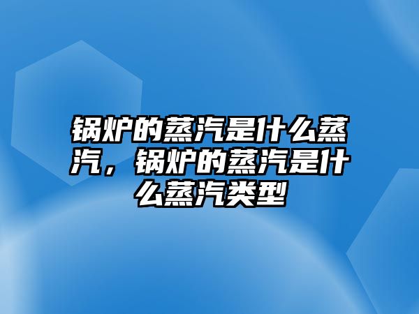 鍋爐的蒸汽是什么蒸汽，鍋爐的蒸汽是什么蒸汽類型