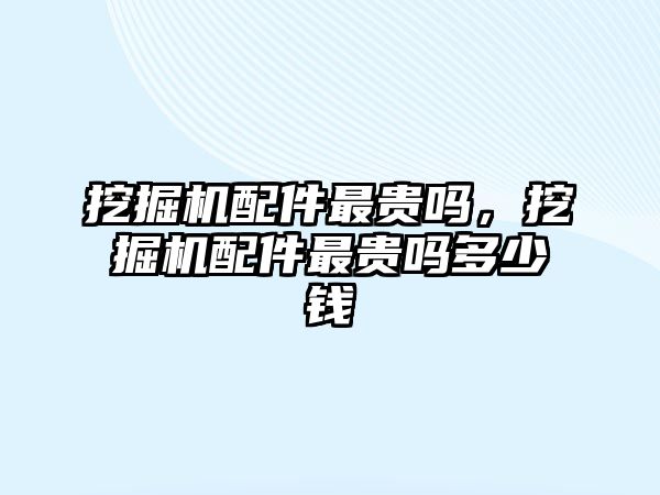 挖掘機配件最貴嗎，挖掘機配件最貴嗎多少錢