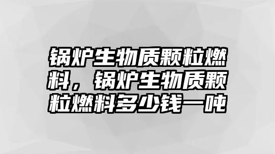 鍋爐生物質(zhì)顆粒燃料，鍋爐生物質(zhì)顆粒燃料多少錢一噸