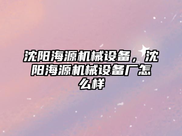 沈陽海源機械設(shè)備，沈陽海源機械設(shè)備廠怎么樣