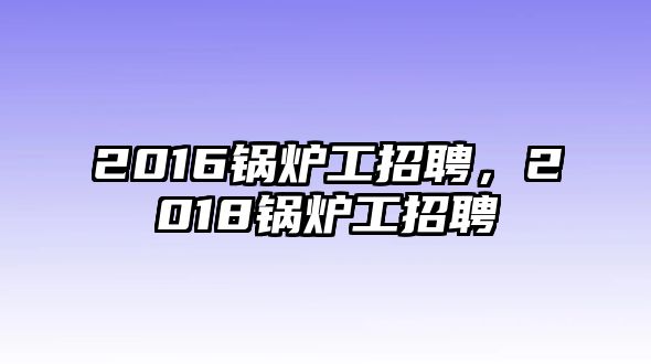 2016鍋爐工招聘，2018鍋爐工招聘