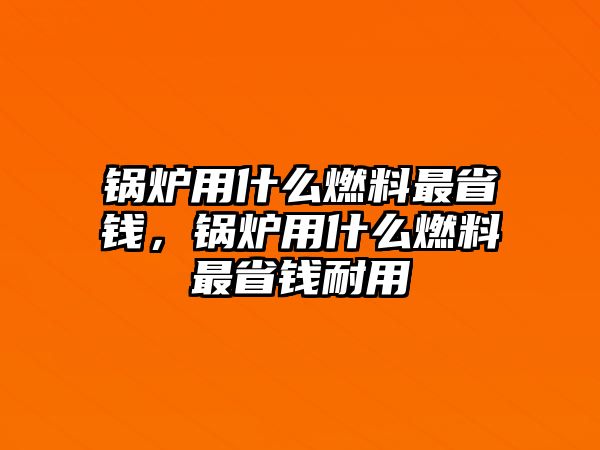 鍋爐用什么燃料最省錢，鍋爐用什么燃料最省錢耐用