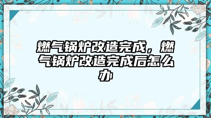 燃?xì)忮仩t改造完成，燃?xì)忮仩t改造完成后怎么辦