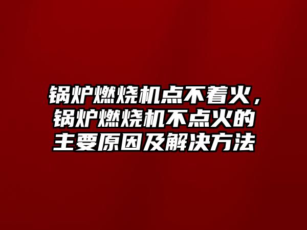 鍋爐燃燒機點不著火，鍋爐燃燒機不點火的主要原因及解決方法