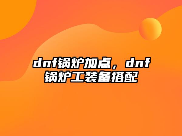 dnf鍋爐加點(diǎn)，dnf鍋爐工裝備搭配