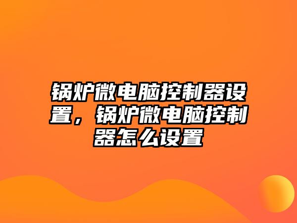 鍋爐微電腦控制器設(shè)置，鍋爐微電腦控制器怎么設(shè)置