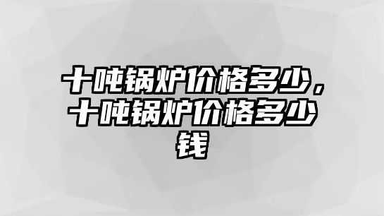 十噸鍋爐價格多少，十噸鍋爐價格多少錢