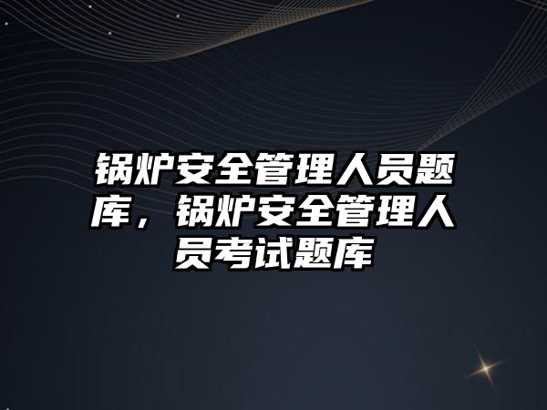 鍋爐安全管理人員題庫，鍋爐安全管理人員考試題庫