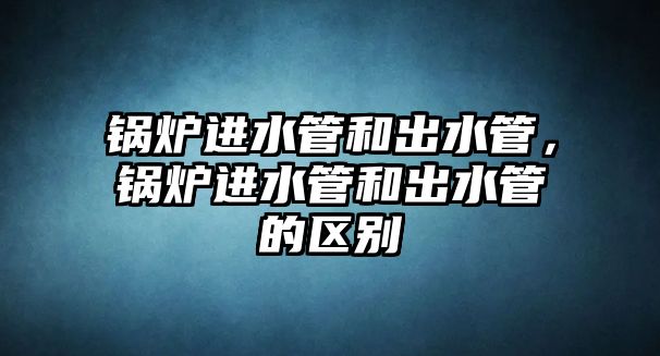 鍋爐進(jìn)水管和出水管，鍋爐進(jìn)水管和出水管的區(qū)別