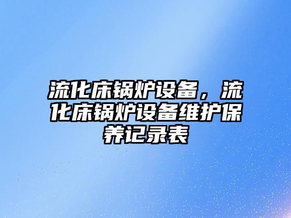 流化床鍋爐設備，流化床鍋爐設備維護保養(yǎng)記錄表