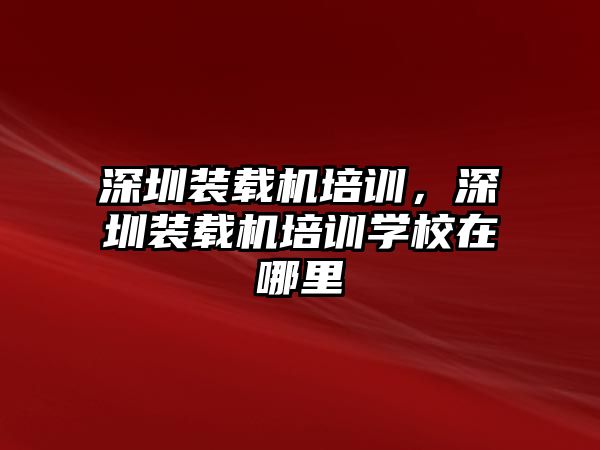 深圳裝載機(jī)培訓(xùn)，深圳裝載機(jī)培訓(xùn)學(xué)校在哪里