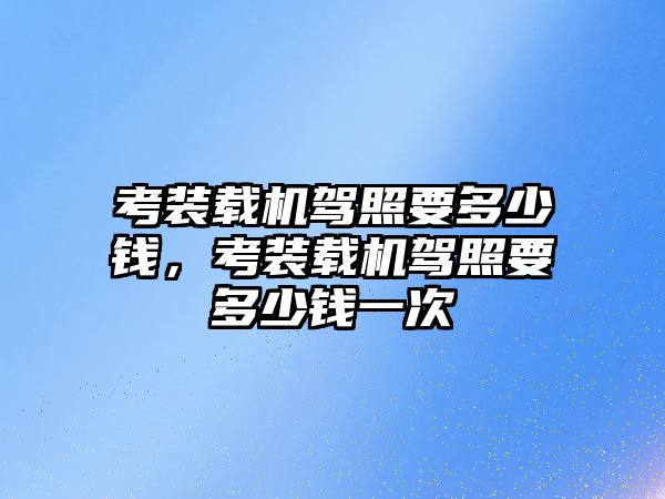 考裝載機駕照要多少錢，考裝載機駕照要多少錢一次