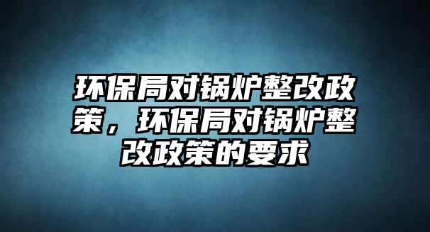 環(huán)保局對(duì)鍋爐整改政策，環(huán)保局對(duì)鍋爐整改政策的要求