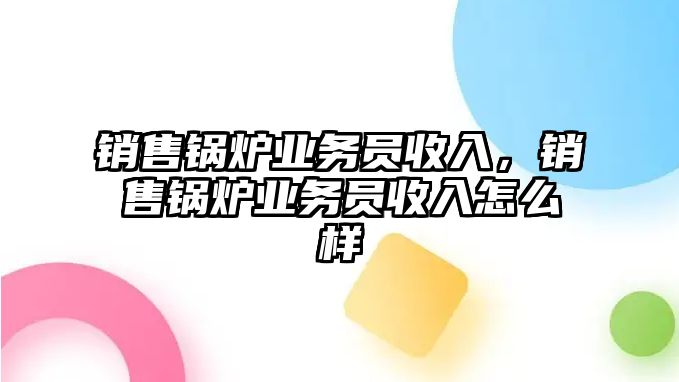 銷售鍋爐業(yè)務員收入，銷售鍋爐業(yè)務員收入怎么樣