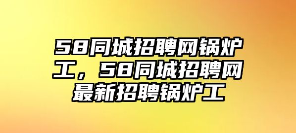 58同城招聘網(wǎng)鍋爐工，58同城招聘網(wǎng)最新招聘鍋爐工