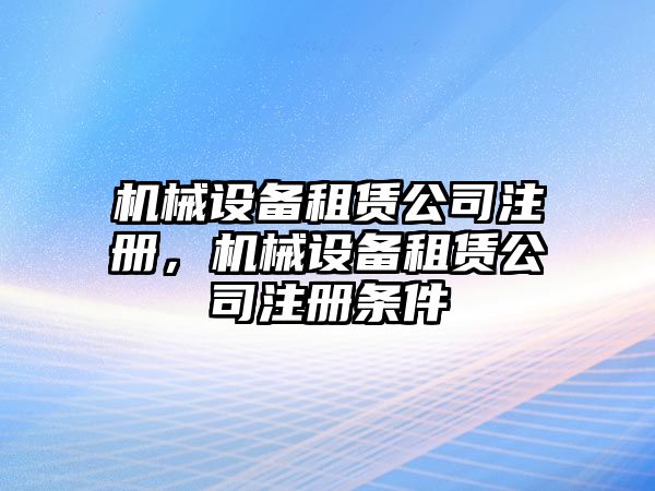 機械設備租賃公司注冊，機械設備租賃公司注冊條件