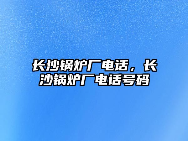 長沙鍋爐廠電話，長沙鍋爐廠電話號碼