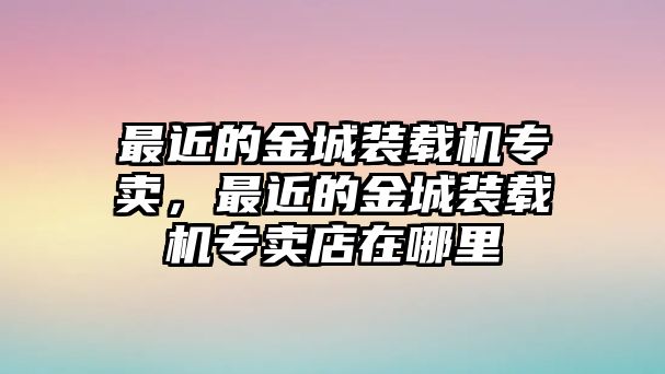 最近的金城裝載機專賣，最近的金城裝載機專賣店在哪里