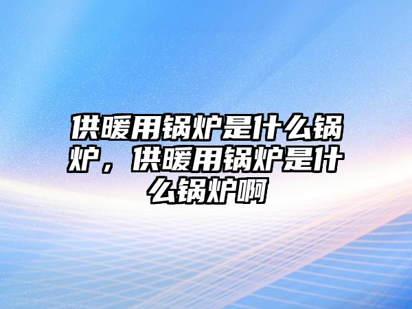 供暖用鍋爐是什么鍋爐，供暖用鍋爐是什么鍋爐啊