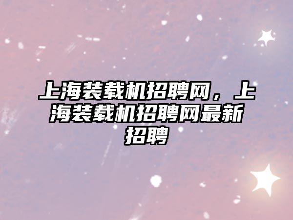 上海裝載機(jī)招聘網(wǎng)，上海裝載機(jī)招聘網(wǎng)最新招聘