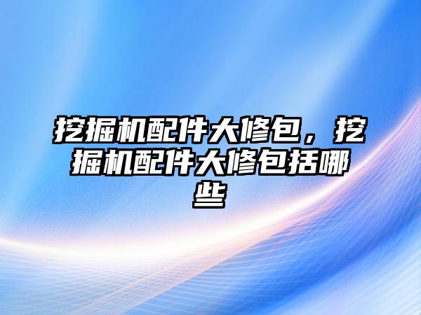 挖掘機配件大修包，挖掘機配件大修包括哪些