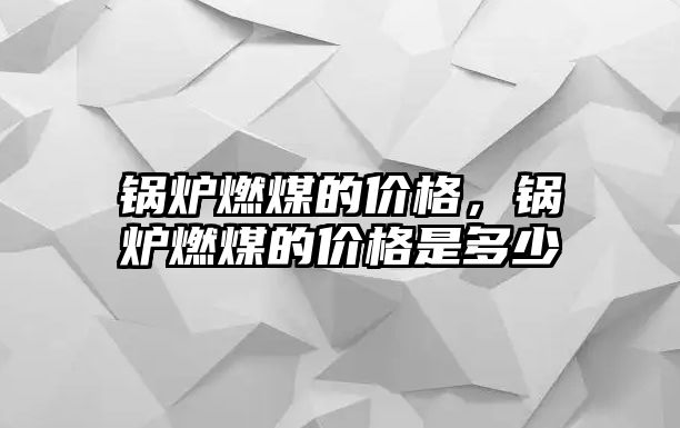 鍋爐燃煤的價格，鍋爐燃煤的價格是多少