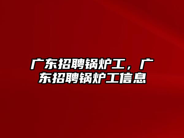 廣東招聘鍋爐工，廣東招聘鍋爐工信息