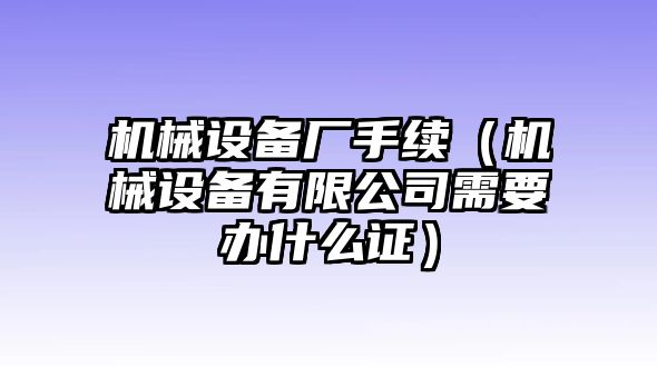 機械設備廠手續(xù)（機械設備有限公司需要辦什么證）