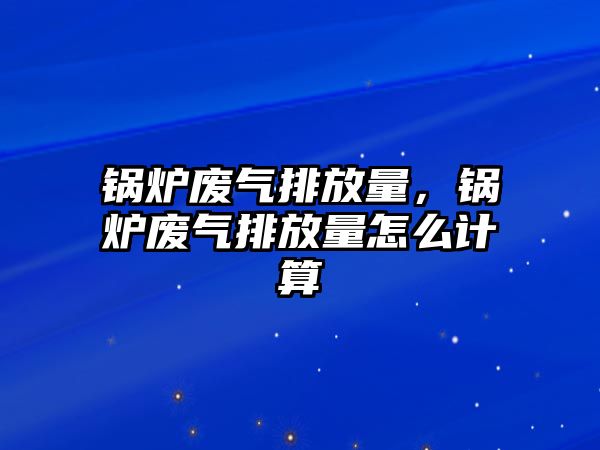 鍋爐廢氣排放量，鍋爐廢氣排放量怎么計算