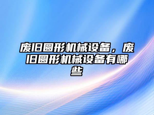 廢舊圓形機械設備，廢舊圓形機械設備有哪些