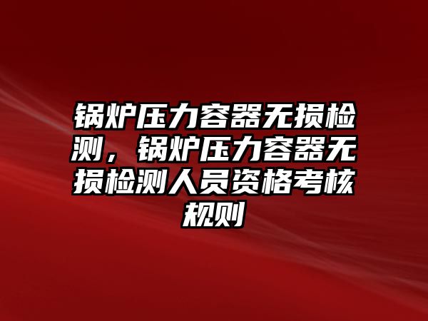 鍋爐壓力容器無損檢測，鍋爐壓力容器無損檢測人員資格考核規(guī)則